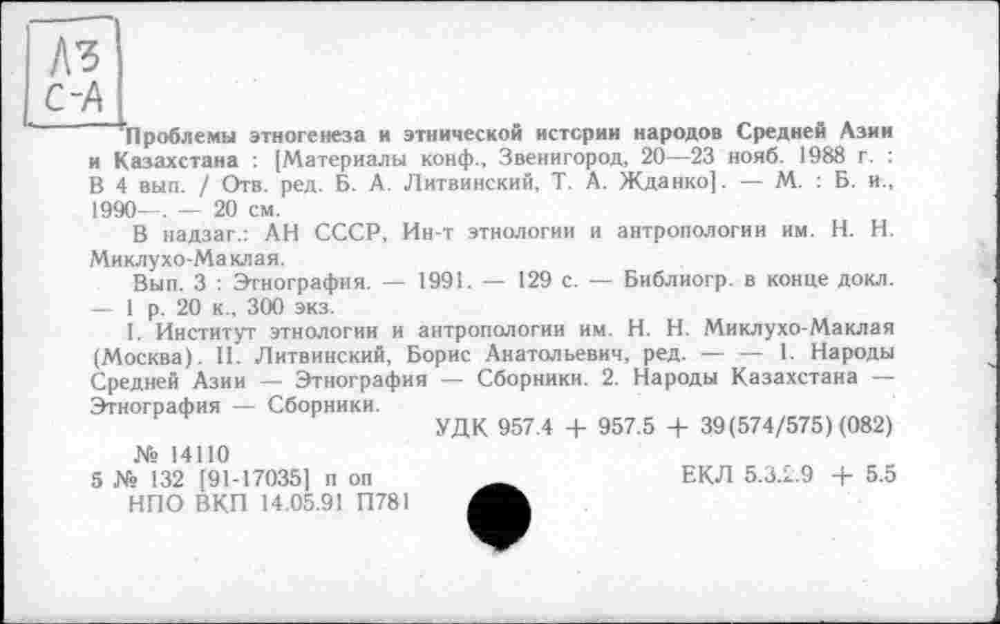 ﻿A3 С-А
’’Проблемы этногенеза и этнической истерии народов Средней Азии и Казахстана : [Материалы конф., Звенигород, 20—23 нояб. 1988 г. : В 4 вып. / Отв. ред. Б. А. Литвинский, Т. А. Жданко]. — М. : Б. и., 1990—. — 20 см.
В надзаг.: АН СССР, Ин-т этнологии и антропологии им. H. Н. Миклухо-Маклая.
Вып. 3 : Этнография. — 1991. — 129 с. — Библиогр. в конце докл. — 1 р. 20 к., 300 экз.
I. Институт этнологии и антропологии им. H. Н. Миклухо-Маклая (Москва). II. Литвинский, Борис Анатольевич, ред.----1. Народы
Средней Азии — Этнография — Сборники. 2. Народы Казахстана — Этнография — Сборники.
УДК 957.4 + 957.5 + 39(574/575) (082)
№ 14110
5 № 132 [91-17035] п оп НПО ВКП 14.05.91 П781
ЕКЛ 5.3Д.9 + 5.5